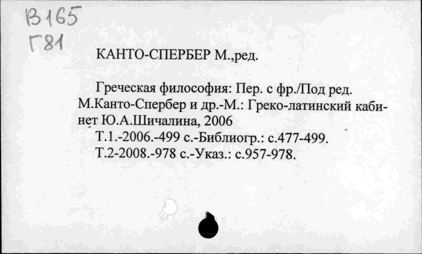 ﻿Й> 4
Г24
КАНТО-СПЕРБЕР М.,ред.
Греческая философия: Пер. с фр./Под ред.
М.Канто-Спербер и др.-М.: Греко-латинский кабинет Ю.А.Шичалина, 2006
Т.1.-2006.-499 с.-Библиогр.: с.477-499.
Т.2-2008.-978 с.-Указ.: с.957-978.